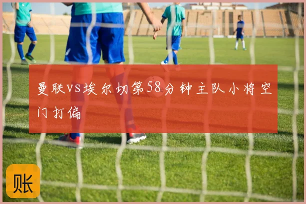 曼联vs埃尔切第58分钟主队小将空门打偏